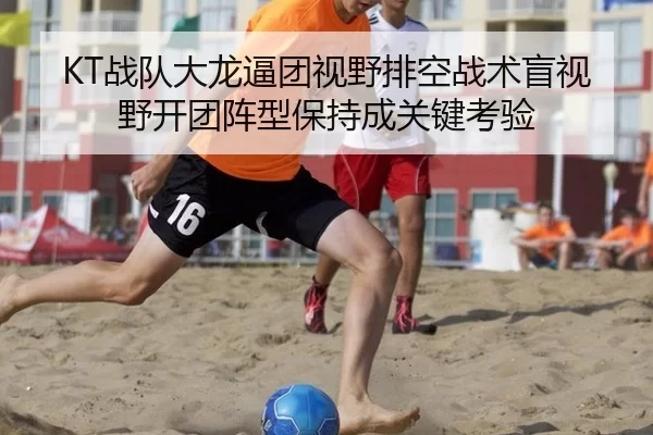 KT战队大龙逼团视野排空战术盲视野开团阵型保持成关键考验