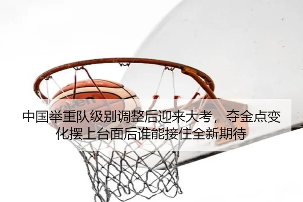 中国举重队级别调整后迎来大考，夺金点变化摆上台面后谁能接住全新期待